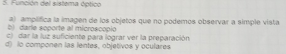 Función del sistema óptico
a) amplífica la imagen de los objetos que no podemos observar a simple vista
b) darle soporte al microscopio
c) dar la luz suficiente para lograr ver la preparación
d) lo componen las lentes, objetivos y oculares