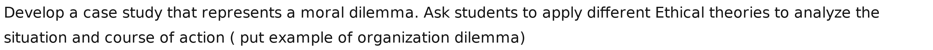 Develop a case study that represents a moral dilemma. Ask students to apply different Ethical theories to analyze the 
situation and course of action ( put example of organization dilemma)