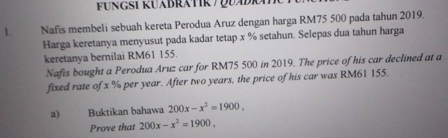 FUNGSI KUÁDRÁTIK / QUÁDRÁI 
1. Nafis membeli sebuah kereta Perodua Aruz dengan harga RM75 500 pada tahun 2019. 
Harga keretanya menyusut pada kadar tetap x % setahun. Selepas dua tahun harga 
keretanya bernilai RM61 155. 
Nafis bought a Perodua Aruz car for RM75 500 in 2019. The price of his car declined at a 
fixed rate of x % per year. After two years, the price of his car was RM61 155. 
a) Buktikan bahawa 200x-x^2=1900, 
Prove that 200x-x^2=1900,