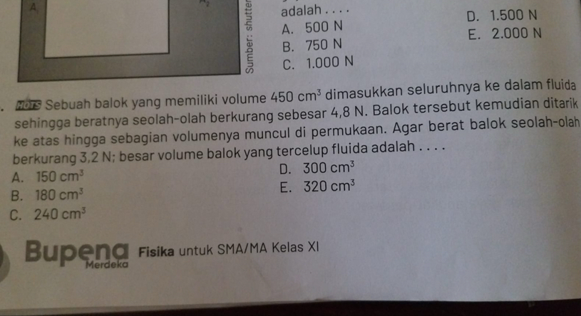 A, adalah . . . .
D. 1.500 N
A. 500 N
E. 2.000 N
B. 750 N
C. 1.000 N
Hors Sebuah balok yang memiliki volume 450cm^3 dimasukkan seluruhnya ke dalam fluida
sehingga beratnya seolah-olah berkurang sebesar 4,8 N. Balok tersebut kemudian ditarik
ke atas hingga sebagian volumenya muncul di permukaan. Agar berat balok seolah-olah
berkurang 3,2 N; besar volume balok yang tercelup fluida adalah . . . .
A. 150cm^3 D. 300cm^3
B. 180cm^3 E. 320cm^3
C. 240cm^3
Bupeng Fisika untuk SMA/MA Kelas XI
Merdeka