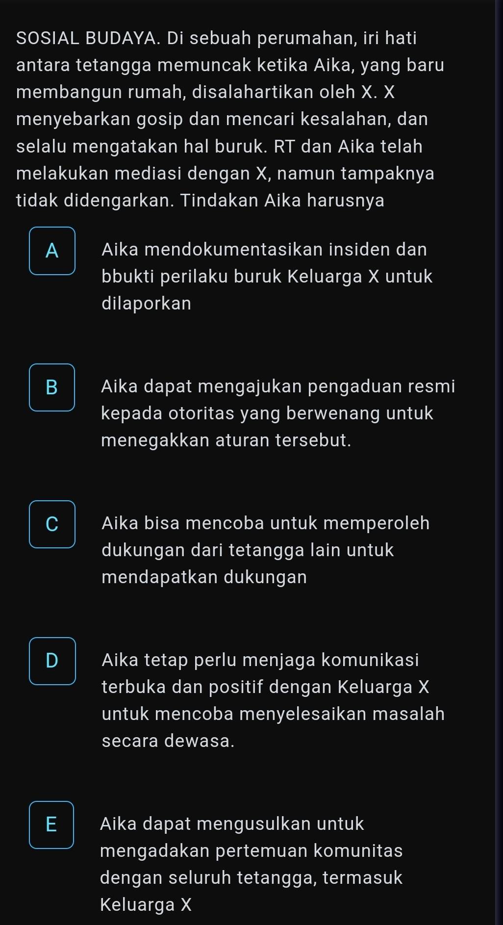 SOSIAL BUDAYA. Di sebuah perumahan, iri hati
antara tetangga memuncak ketika Aika, yang baru
membangun rumah, disalahartikan oleh X. X
menyebarkan gosip dan mencari kesalahan, dan
selalu mengatakan hal buruk. RT dan Aika telah
melakukan mediasi dengan X, namun tampaknya
tidak didengarkan. Tindakan Aika harusnya
A Aika mendokumentasikan insiden dan
bbukti perilaku buruk Keluarga X untuk
dilaporkan
B Aika dapat mengajukan pengaduan resmi
kepada otoritas yang berwenang untuk
menegakkan aturan tersebut.
C Aika bisa mencoba untuk memperoleh
dukungan dari tetangga lain untuk
mendapatkan dukungan
D Aika tetap perlu menjaga komunikasi
terbuka dan positif dengan Keluarga X
untuk mencoba menyelesaikan masalah
secara dewasa.
E Aika dapat mengusulkan untuk
mengadakan pertemuan komunitas
dengan seluruh tetangga, termasuk
Keluarga X