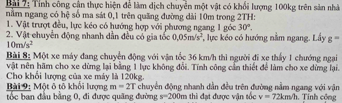 Tính công cần thực hiện để làm dịch chuyển một vật có khối lượng 100kg trên sản nhà 
năm ngang có hệ số ma sát 0, 1 trên quãng đường dài 10m trong 2TH: 
1. Vật trượt đều, lực kéo có hướng hợp với phương ngang 1 góc 30°. 
2. Vật chuyển động nhanh dần đều có gia tốc 0,05m/s^2 , lực kéo có hướng nằm ngang. Lấy g=
10m/s^2
Bài 8: Một xe máy đang chuyển động với vận tốc 36 km/h thì người đi xe thấy 1 chướng ngại 
vật nên hãm cho xe dừng lại bằng 1 lực không đổi. Tính công cần thiết để làm cho xe dừng lại. 
Cho khối lượng của xe máy là 120kg. 
Bài 9: Một ô tô khối lượng m=2T chuyền động nhanh dần đều trên đường nằm ngang với vận 
ốc ban đầu bằng 0, đi được quãng đường s=200m thì đạt được vận tốc v=72km/h. Tính cộng