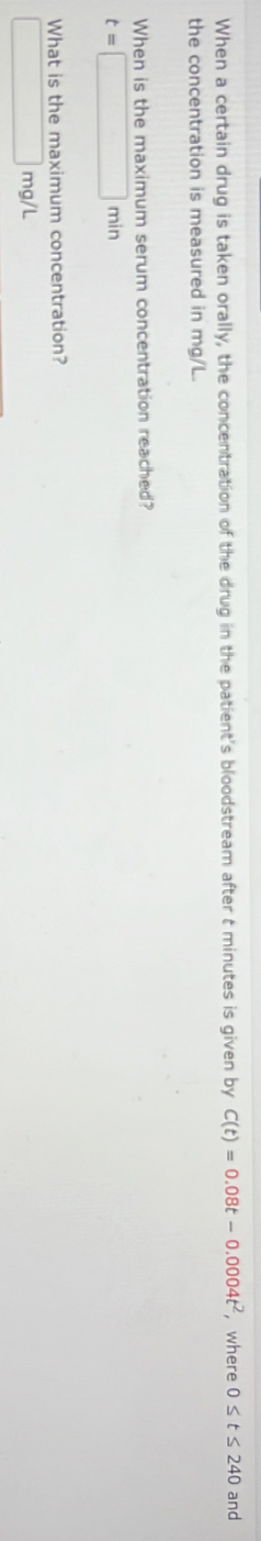 When a certain drug is taken orally, the concentration of the drug in the patient's bloodstream after t minutes is given by C(t)=0.08t-0.0004t^2 , where 0≤ t≤ 240 and 
the concentration is measured in mg/L. 
When is the maximum serum concentration reached?
t=□ min
What is the maximum concentration?
□ mg/L