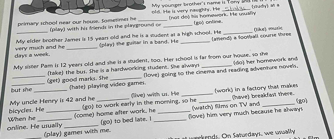 My younger brother's name is Tony and e 
old. He is very naughty. He _(study) at a 
primary school near our house. Sometimes he __(not do) his homework. He usually 
(play) with his friends in the playground or (go) online. 
My elder brother James is 15 years old and he is a student at a high school. He _(like) music 
very much and he _(play) the guitar in a band. He _(attend) a football course three 
days a week. 
My sister Pam is 12 years old and she is a student, too. Her school is far from our house, so she 
(take) the bus. She is a hardworking student. She always (do) her homework and 
_(get) good marks. She _(love) going to the cinema and reading adventure novels, 
but she (hate) playing video games. 
My uncle Henry is 42 and he (live) with us. He (work) in a factory that makes 
(go) 
bicycles. He (go) to work early in the morning, so he _(have) breakfast there. 
When he (come) home after work, he (watch) films on TV and_ 
online. He usually _(go) to bed late. I __(love) him very much because he always 
_(play) games with me. 
at weekends. On Saturdays, we usually