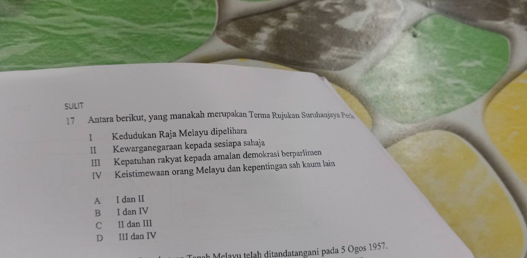 SULIT
17 Antara berikut, yang manakah merupakan Terma Rujukan Suruhanjaya Perle
I Kedudukan Raja Melayu dipelihara
II Kewarganegaraan kepada sesiapa sahaja
III Kepatuhan rakyat kepada amalan demokrasi berparlimen
IV Keistimewaan orang Melayu dan kepentingan sah kaum lain
A I dan II
B I dan IV
C II dan III
D III dan IV
nh Melayu telah ditandatangani pada 5 Ogos 1957.