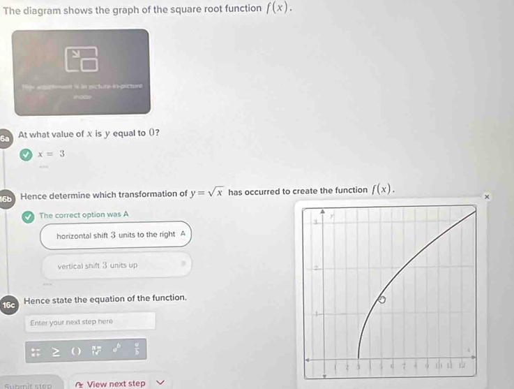 The diagram shows the graph of the square root function f(x). 
M
Hije apu tment is in picture-in-picture
6a At what value of x is y equal to ()?
x=3
Hence determine which transformation of y=sqrt(x) has occurred to create the function f(x). 
×
The correct option was A
horizontal shift 3 units to the right A
vertical shift 3 units up
16c Hence state the equation of the function.
Enter your next step here
a^b  a/b 
Submit step View next step