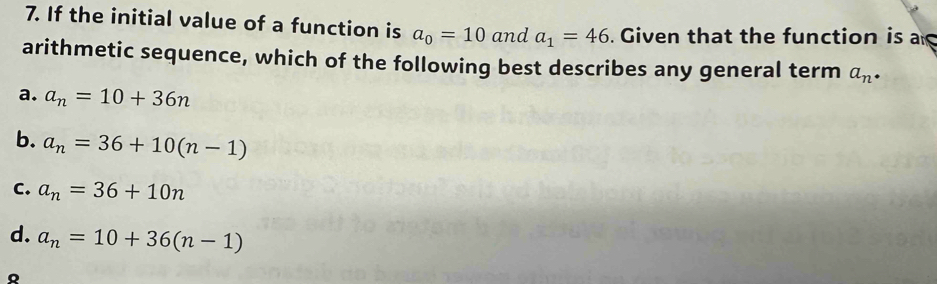 If the initial value of a function is a_0=10 and a_1=46. Given that the function is a
arithmetic sequence, which of the following best describes any general term a_n·
a. a_n=10+36n
b. a_n=36+10(n-1)
C. a_n=36+10n
d. a_n=10+36(n-1)
Q