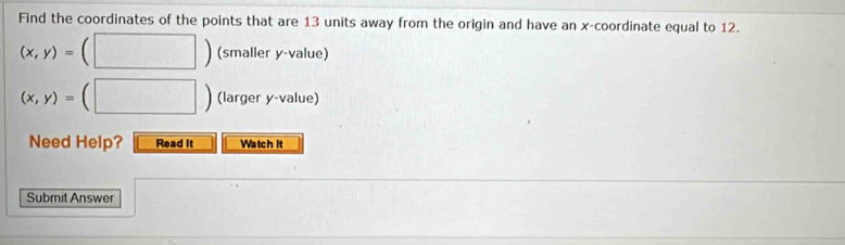 Find the coordinates of the points that are 13 units away from the origin and have an x-coordinate equal to 12.
(x,y)= (□ ) (smaller y -value)
(x,y)= (□ ) (larger y -value) 
Need Help? Read It Watch it 
Submit Answer