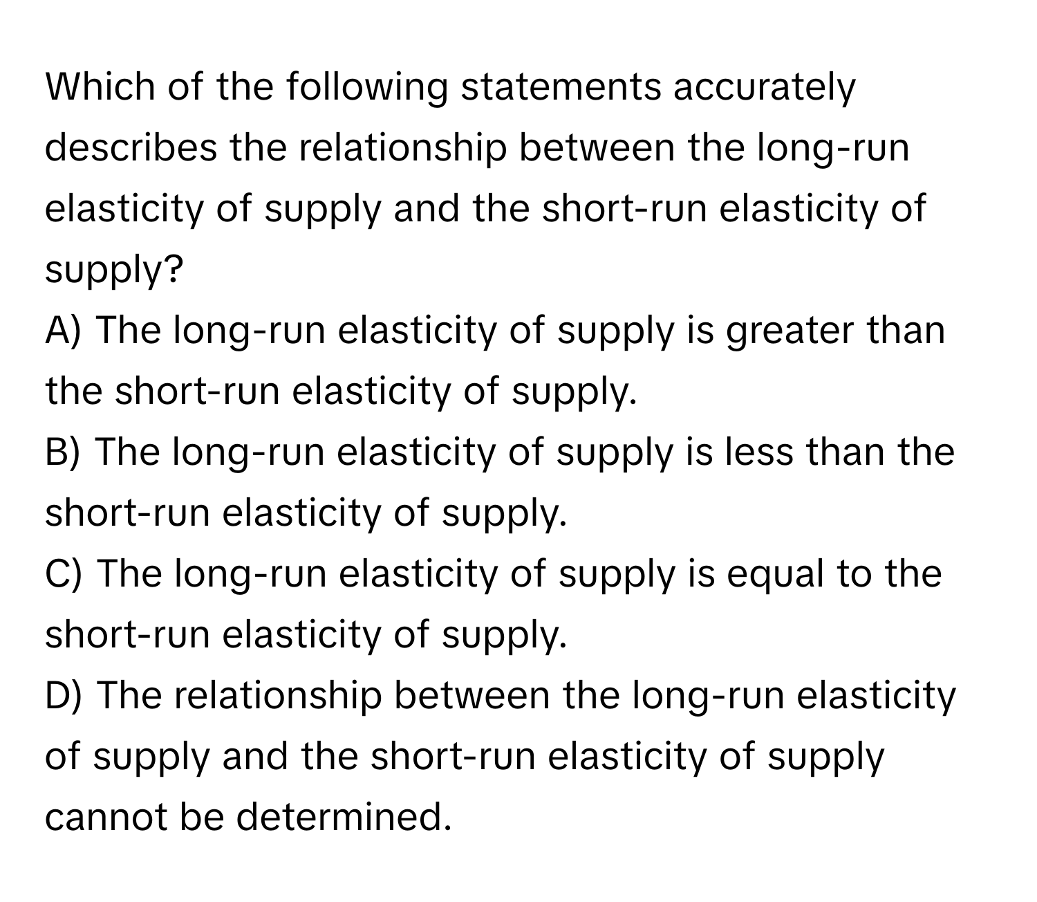 Which of the following statements accurately describes the relationship between the long-run elasticity of supply and the short-run elasticity of supply?

A) The long-run elasticity of supply is greater than the short-run elasticity of supply.
B) The long-run elasticity of supply is less than the short-run elasticity of supply.
C) The long-run elasticity of supply is equal to the short-run elasticity of supply.
D) The relationship between the long-run elasticity of supply and the short-run elasticity of supply cannot be determined.