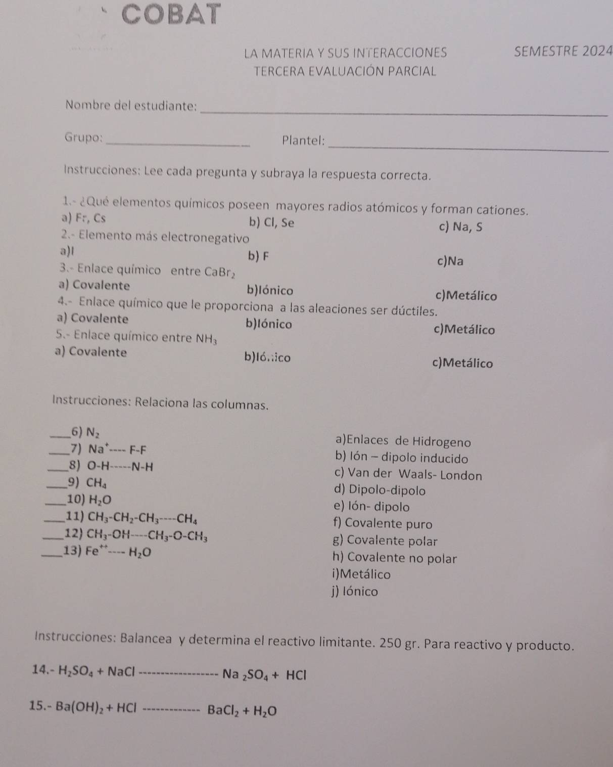 COBAT
LA MATERIA Y SUS INTERACCIONES SEMESTRE 2024
TERCERA EVALUACIÓN PARCIAL
_
Nombre del estudiante:
_
Grupo: _Plantel:
Instrucciones: Lee cada pregunta y subraya la respuesta correcta.
1.- ¿Qué elementos químicos poseen mayores radios atómicos y forman cationes.
a) Fr, Cs b) Cl, Se c) Na, S
2.- Elemento más electronegativo
a)l
b) F c)Na
3.- Enlace químico entre CaBr_2
a) Covalente b)lónico c)Metálico
4.- Enlace químico que le proporciona a las aleaciones ser dúctiles.
a) Covalente b)lónico
c)Metálico
5.- Enlace químico entre NH_3
a) Covalente b)ló.;ico c)Metálico
Instrucciones: Relaciona las columnas.
_6) N_2 a)Enlaces de Hidrogeno
_7) Na^+---F-F b) Ión - dipolo inducido
_8) O-H----N-H c) Van der Waals- London
_9) CH_4 d) Dipolo-dipolo
_10) H_2O e) lón- dipolo
_11) CH_3-CH_2-CH_3---CH_4 f) Covalente puro
_12) CH_3-OH--CH_3-O-CH_3 g) Covalente polar
_ 13)Fe^(rightarrow)- --H_2O h) Covalente no polar
i)Metálico
j) lónico
Instrucciones: Balancea y determina el reactivo limitante. 250 gr. Para reactivo y producto.
14.- H_2SO_4+NaCl _
Na_2SO_4+HCl
15.- Ba(OH)_2+HCl _
BaCl_2+H_2O