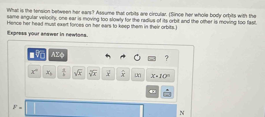 What is the tension between her ears? Assume that orbits are circular. (Since her whole body orbits with the 
same angular velocity, one ear is moving too slowly for the radius of its orbit and the other is moving too fast. 
Hence her head must exert forces on her ears to keep them in their orbits.) 
Express your answer in newtons.
□ sqrt[□](□ ) AΣφ 
?
x^a x_b  a/b  sqrt(x) sqrt[n](x) vector x widehat x |X| x· 10^n
a
F=□
N