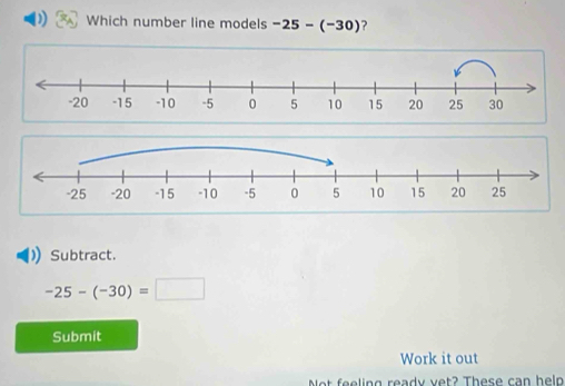 Which number line models -25-(-30) ? 
Subtract.
-25-(-30)=□
Submit 
Work it out 
Net f e e ling ready vet? These can heln