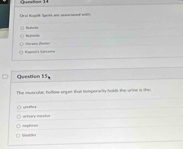 Oral Koplik Spots are associated with
Rubella
Rubeola
Herpes Zoster
Kaposi's Sarcoma
Question 15
The muscular, hollow organ that temporarily holds the urine is the:
urethra
urinary meatus
nephron
bladder