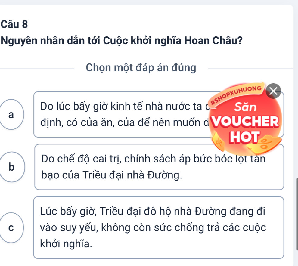 Nguyên nhân dẫn tới Cuộc khởi nghĩa Hoan Châu?
Chọn một đáp án đúng
#SHOPXUHUONG
Do lúc bấy giờ kinh tế nhà nước ta c Săn
a
định, có của ăn, của để nên muốn d VOUCHER
HOT
Do chế độ cai trị, chính sách áp bức bóc lọt tan
b
bạo của Triều đại nhà Đường.
Lúc bấy giờ, Triều đại đô hộ nhà Đường đang đi
C vào suy yếu, không còn sức chống trả các cuộc
khởi nghĩa.