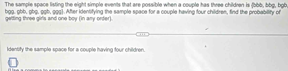 The sample space listing the eight simple events that are possible when a couple has three children is bbb, bbg, bgb
bgg, gbb, gbg, ggb, ggg. After identifying the sample space for a couple having four children, find the probability of 
getting three girls and one boy (in any order). 
Identify the sample space for a couple having four children.