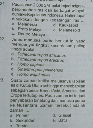 Pada tahun 2.000 SM mulai terjadi migrasi/
perpindahan ras dari berbagai wilayah
dunia ke Kepulauan Indonesia. Hal ini dapat
dibuktikan dengan kedatangan ras ....
a. Melanesia d. Kaukasoid
b. Proto Melayu e. Melanesoid
c. Deutro Melayu
22. Jenis manusia purba berikut ini yang
mempunyai tingkat kecerdasan paling
tinggi adalah ....
a. Pithecanthropus africanus
b. Pithecanthropus erectrus
c. Homo sapiens
d. Sinanthropus pekinensis
e. Homo wajakensis
3. Suatu zaman ketika meluasnya lapisan
es di Kutub Utara sehingga menyebabkan
sebagian besar Benua Asia, Amerika, dan
Eropa tertutup es. Pada zaman ini terjadi
penyebaran binatang dan manusia purba
ke Nusantara. Zaman tersebut adalah
zaman ....
a. Primer d. Glasial
b. Sekunder e. Batu
c. Tersier