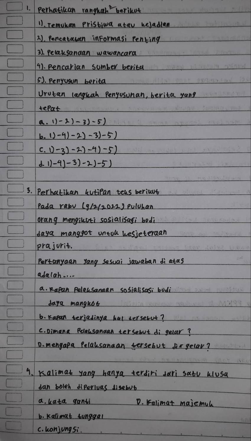 perhatican ranguah berikut
11. Temokan Pristiwa atav heJadian
2. Pencatauan informasi Penting
3). Pelaksanaan wawancara
4). pencarian sumber berita
5). Penyusun berita
Urutan languah Pengosunan, berita yong
tepat
a. () -2)-3)-5)
b. ()-4)-2)-3)-5)
C. ()-3)-2)-4)-5)
d. 1)-4)-3)-2)-5)
3. Perhatikan hutipan tels beriut
Pada raby (g/2/2022) pulhan
orang mengilsti sosialisagi bodi
daya manggot untoh hesjeteraan
prajurit.
Pertanyaan yang sesuai jawaban di atas
adalah. . . .
a. Rapan Pelausanaan sosialisasi bodi
daya mangust
6. Kapan terjadinga hel bersebut?
C. Dimana Pelalsanaan tersebut di gelar?
D. mengapa Pelausanaan versebut disgelar?
9. Kalimat yang hanya terdiri dari satu Wlusa
dan boleh diperivas disebut
a. kata ganti D. Falimat majemul
b. kalimat tunggal
C. konjungsi.