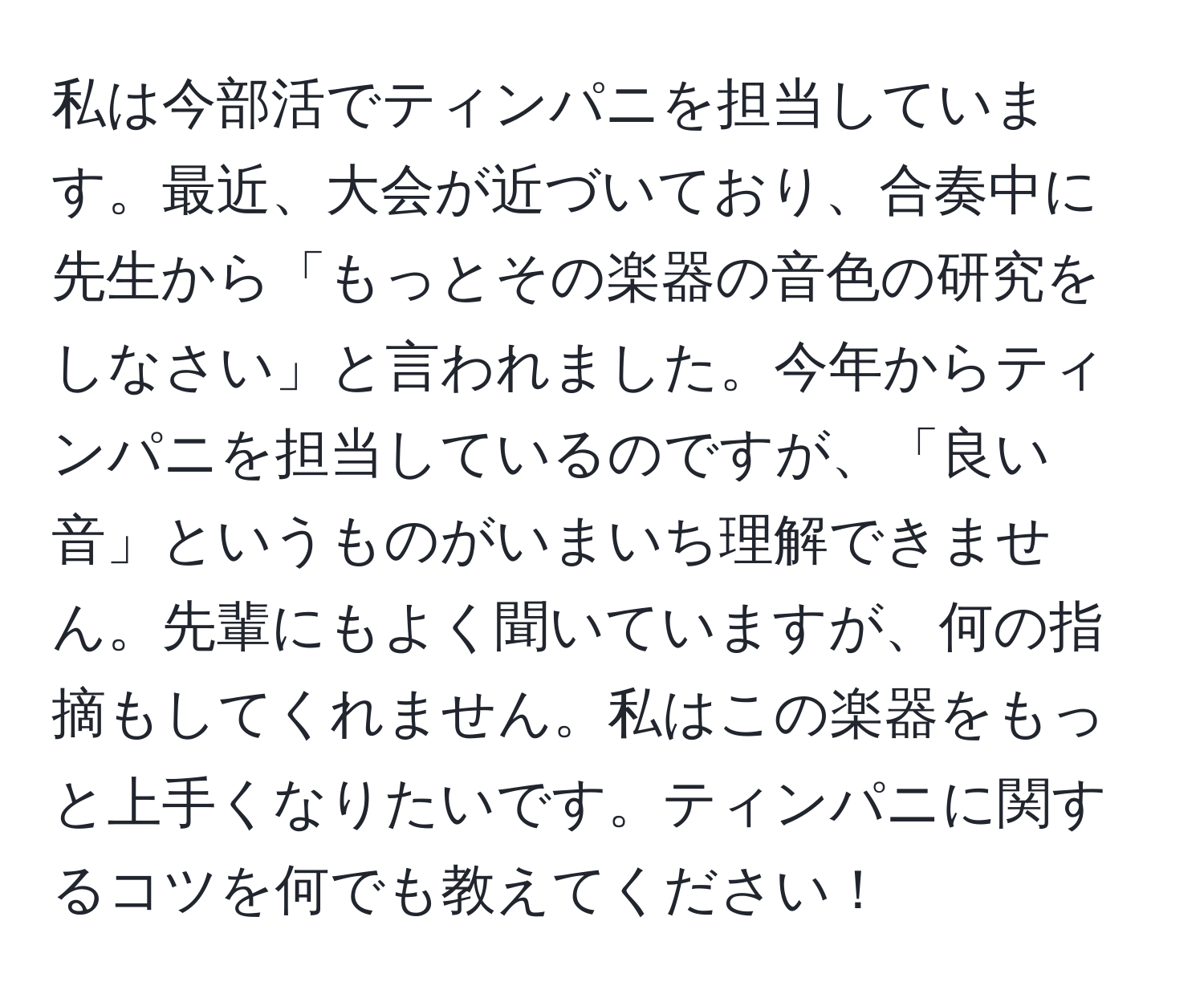 私は今部活でティンパニを担当しています。最近、大会が近づいており、合奏中に先生から「もっとその楽器の音色の研究をしなさい」と言われました。今年からティンパニを担当しているのですが、「良い音」というものがいまいち理解できません。先輩にもよく聞いていますが、何の指摘もしてくれません。私はこの楽器をもっと上手くなりたいです。ティンパニに関するコツを何でも教えてください！