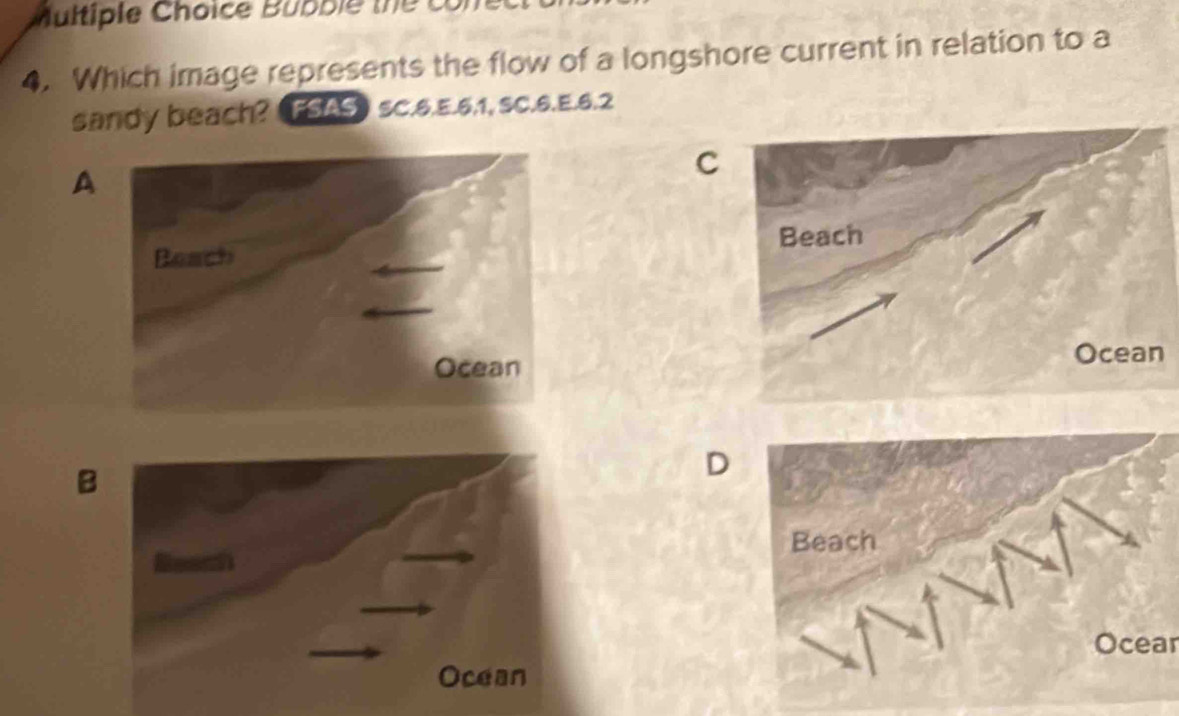 Bubble the có 
4. Which image represents the flow of a longshore current in relation to a 
sandy beach? TSAS SC.6.E. 6, 1, SC.6.E. 6.2
A 
C 
B 
D 
Ocear