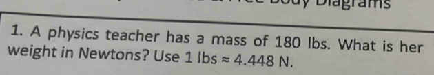 Đuy Diagrams 
1. A physics teacher has a mass of 180 Ibs. What is her 
weight in Newtons? Use 1lbsapprox 4.448N.