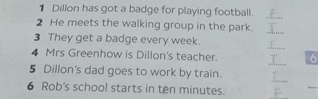 Dillon has got a badge for playing football._ 
2 He meets the walking group in the park. 
_ 
_ 
3 They get a badge every week. 
_ 
4 Mrs Greenhow is Dillon's teacher. 
6 
_ 
5 Dillon's dad goes to work by train. 
6 Rob's school starts in ten minutes. 
_