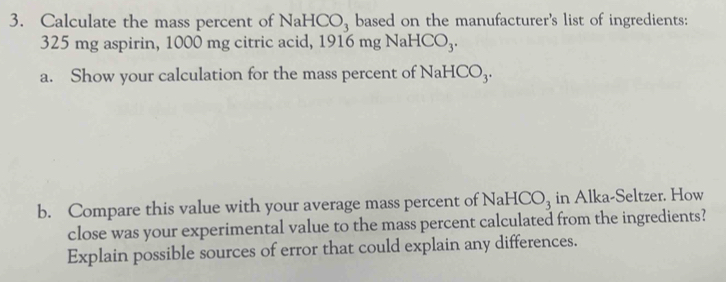 Calculate the mass percent of NaHCO_3 based on the manufacturer's list of ingredients:
325 mg aspirin, 1000 mg citric acid, 1916 ngNaHCO_3. 
a. Show your calculation for the mass percent of NaHCO_3. 
b. Compare this value with your average mass percent of NaHCO_3 in Alka-Seltzer. How 
close was your experimental value to the mass percent calculated from the ingredients? 
Explain possible sources of error that could explain any differences.