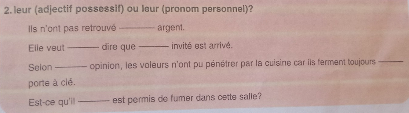 leur (adjectif possessif) ou leur (pronom personnel)? 
Ils n'ont pas retrouvé _argent. 
Elle veut _dire que _invité est arrivé. 
Selon _opinion, les voleurs n'ont pu pénétrer par la cuisine car ils ferment toujours_ 
porte à clé. 
Est-ce qu'il _est permis de fumer dans cette salle?