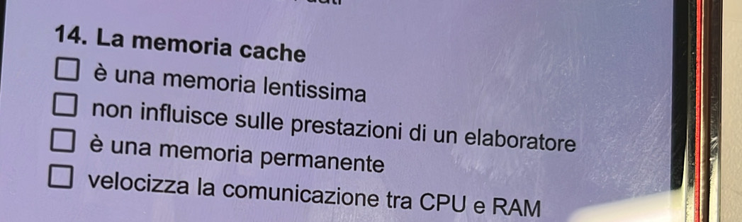 La memoria cache
è una memoria lentissima
non influisce sulle prestazioni di un elaboratore
è una memoria permanente
velocizza la comunicazione tra CPU e RAM