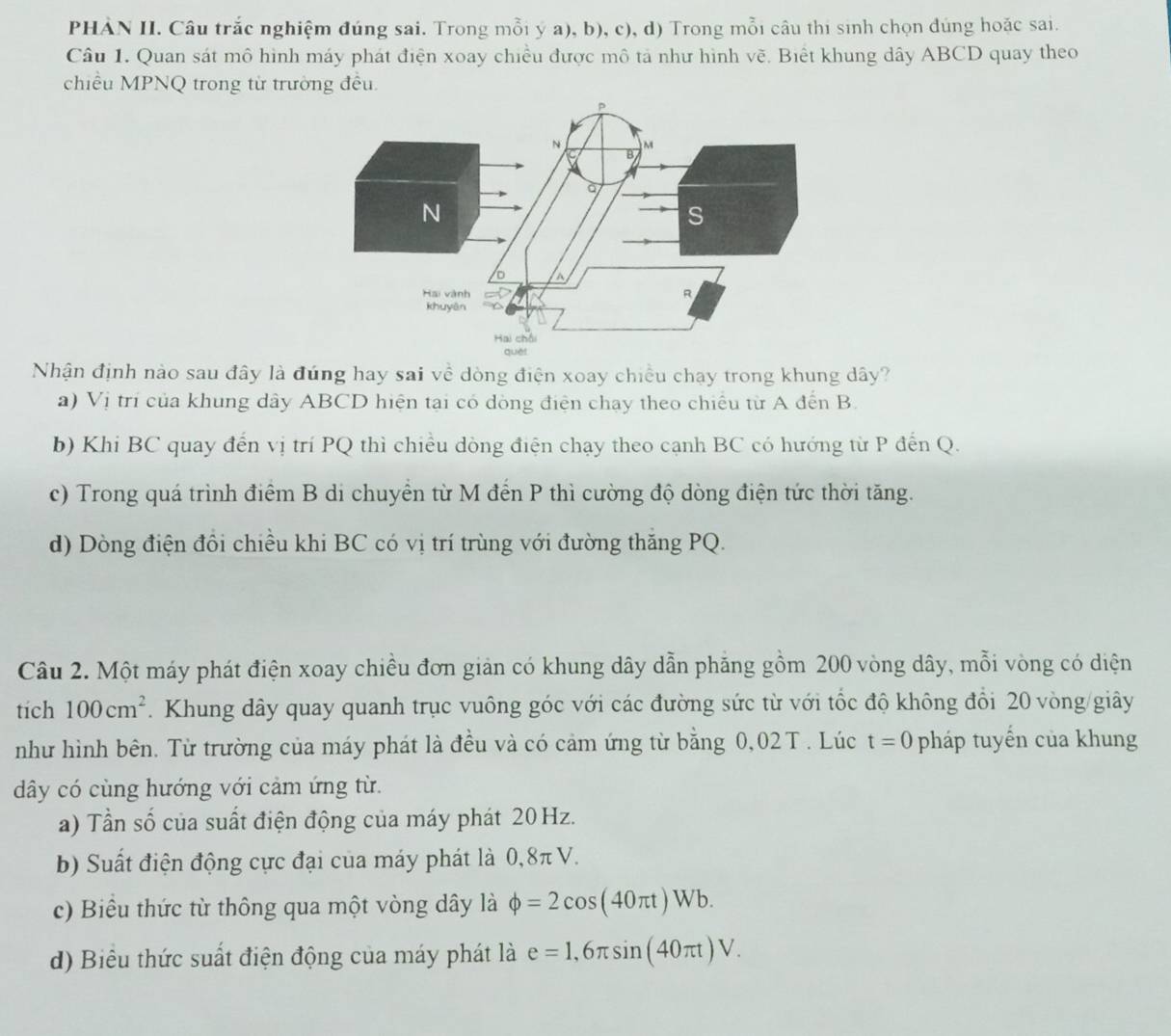 PHÀN II. Câu trắc nghiệm đúng sai. Trong mỗi ý a), b), c), d) Trong mỗi câu thi sinh chọn dúng hoặc sai.
Câu 1. Quan sát mô hình máy phát điện xoay chiều được mô tả như hình vẽ. Biết khung dây ABCD quay theo
chiều MPNQ trong từ trường đều.
Nhận định nào sau đây là đúng hay sai về dòng điện xoay chiều chạy trong khung dây?
a) Vị trí của khung dây ABCD hiện tại có dòng điện chạy theo chiều từ A đến B.
b) Khi BC quay đến vị trí PQ thì chiều dòng điện chạy theo cạnh BC có hướng từ P đến Q.
c) Trong quá trình điểm B di chuyển từ M đến P thì cường độ dòng điện tức thời tăng.
d) Dòng điện đồi chiều khi BC có vị trí trùng với đường thăng PQ.
Câu 2. Một máy phát điện xoay chiều đơn giản có khung dây dẫn phăng gồm 200 vòng dây, mỗi vòng có diện
tich 100cm^2.  Khung dây quay quanh trục vuông góc với các đường sức từ với tốc độ không đổi 20 vòng/giây
như hình bên. Từ trường của máy phát là đều và có cảm ứng từ bằng 0,02T . Lúc t=0 pháp tuyến của khung
dây có cùng hướng với cảm ứng từ.
a) Tần số của suất điện động của máy phát 20 Hz.
b) Suất điện động cực đại của máy phát là 0,8π V.
c) Biểu thức từ thông qua một vòng dây là phi =2cos (40π t)Wb.
d) Biểu thức suất điện động của máy phát là e=1,6π sin (40π t)V.