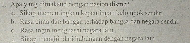 Apa yang dimaksud dengan nasionalisme?
a. Sikap mementingkan kepentingan kelompok sendiri
b. Rasa cinta dan bangga terhadap bangsa dan negara sendiri
c. Rasa ingin menguasai negara lain
d. Sikap menghindari hubungan dengan negara lain