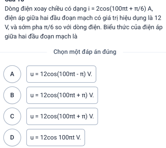 Dòng điện xoay chiều có dạng i=2cos (100π t+π /6)A, 
điện áp giữa hai đầu đoạn mạch có giá trị hiệu dụng là 12
V, và sớm pha π/6 so với dòng điện. Biểu thức của điện áp
giữa hai đầu đoạn mạch là
Chọn một đáp án đúng
A u=12cos (100π t-π )V.
B u=12cos (100π t+π )V.
C u=12cos (100π t+π )V.
D u=12cos 100π tV.