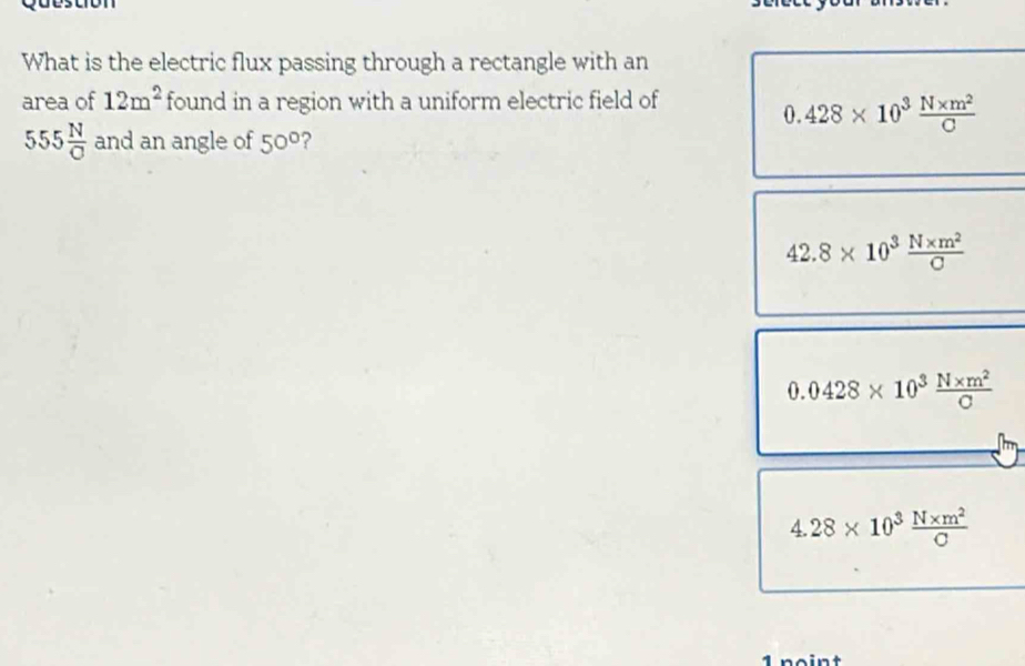 What is the electric flux passing through a rectangle with an
area of 12m^2 found in a region with a uniform electric field of
0.428* 10^3 (N* m^2)/C 
555 N/C  and an angle of 50° ?
42.8* 10^3 (N* m^2)/C 
0.0428* 10^3 (N* m^2)/C 
4.28* 10^3 (N* m^2)/C 
1 noint