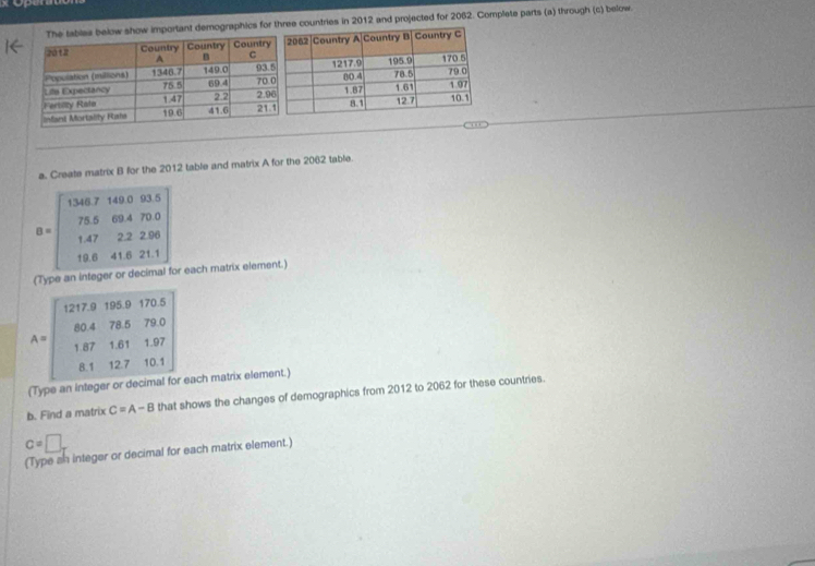 below show important demographics for three countries in 2012 and projected for 2062. Complete parts (a) through (c) below. 
a. Create matrix B for the 2012 table and matrix A for the 2062 table.
B=beginbmatrix 1387148.035 75.69.470.5.0 14.222.2.200 18.41.6211endbmatrix
(Type an ir ager or d r each matrix element.)
A=beginbmatrix 1279&185&175.5 80.4&78.5&73.0 187&1.81&127 81&127&101endbmatrix
VP a each matrix element.) 
b. Find a matrix C=A-B that shows the changes of demographics from 2012 to 2062 for these countries.
c=□ _T
(Type sh integer or decimal for each matrix element.)