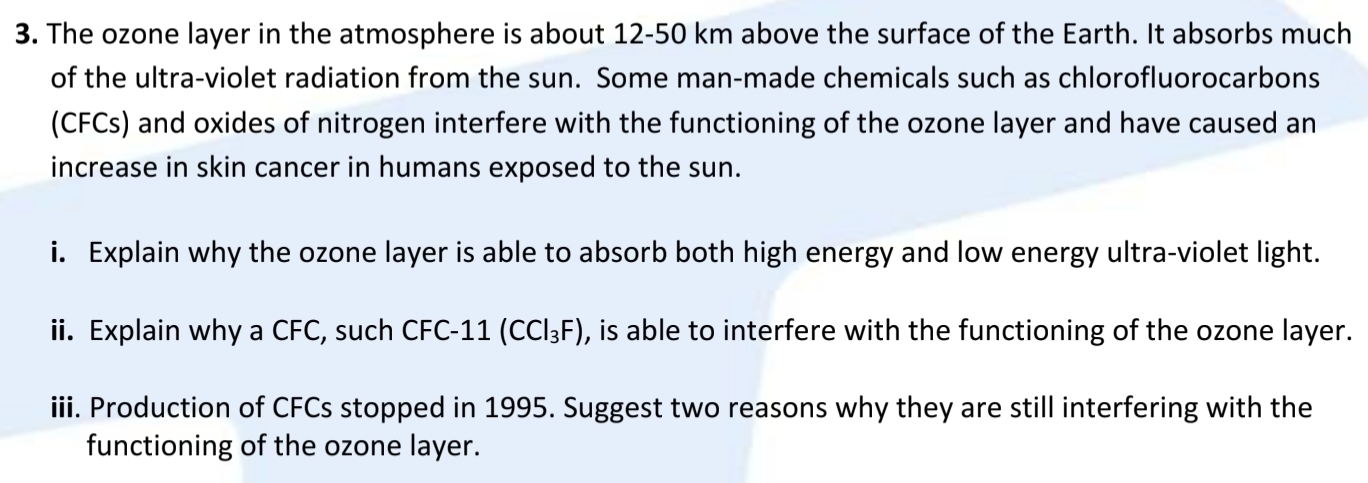 The ozone layer in the atmosphere is about 12-50 km above the surface of the Earth. It absorbs much 
of the ultra-violet radiation from the sun. Some man-made chemicals such as chlorofluorocarbons 
(CFCs) and oxides of nitrogen interfere with the functioning of the ozone layer and have caused an 
increase in skin cancer in humans exposed to the sun. 
i. Explain why the ozone layer is able to absorb both high energy and low energy ultra-violet light. 
ii. Explain why a CFC, such CFC-11 (CCl_3F) , is able to interfere with the functioning of the ozone layer. 
iii. Production of CFCs stopped in 1995. Suggest two reasons why they are still interfering with the 
functioning of the ozone layer.