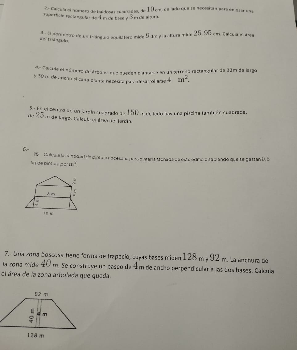 2.- Calcula el número de baldosas cuadradas, de 10 cm, de lado que se necesitan para enlosar una 
superficie rectangular de 4m de base y 3 m de altura. 
3.- El perímetro de un triángulo equilátero mide 9 dm y la altura mide 25.95 cm. Calcula el área 
del triángulo. 
4.- Calcula el número de árboles que pueden plantarse en un terreno rectangular de 32m de largo 
y 30 m de ancho si cada planta necesita para desarrollarse 4m^2. 
5.- En el centro de un jardín cuadrado de 150 m de lado hay una piscina también cuadrada, 
de 25 m de largo. Calcula el área del jardín. 
6.- 
15 Calcula la cantidad de pintura necesaria para pintar la fachada de este edifício sabiendo que se gastan 0.5
kg de pintura por m^2
7.- Una zona boscosa tiene forma de trapecio, cuyas bases miden 128 m y 92 m. La anchura de 
la zona mide 40 m. Se construye un paseo de 4m de ancho perpendicular a las dos bases. Calcula 
el área de la zona arbolada que queda.