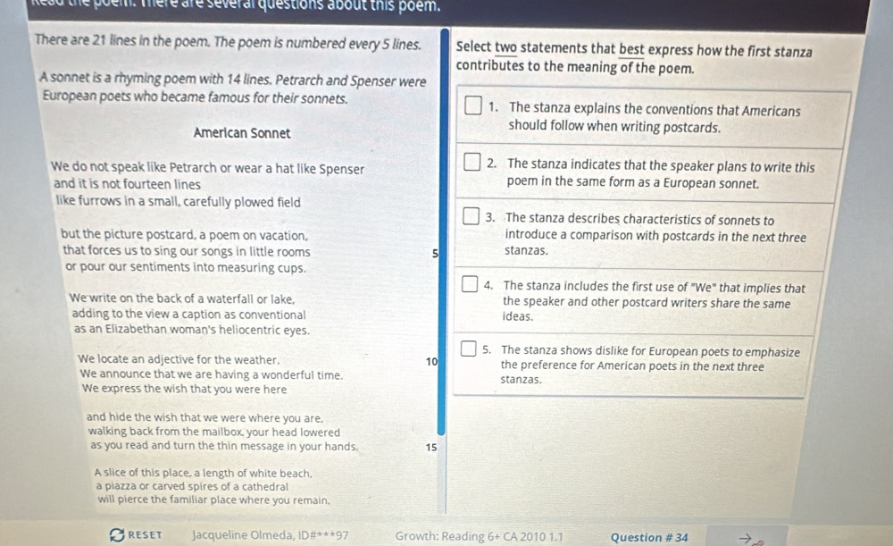 poem. mere are severar questions about this poem. 
There are 21 lines in the poem. The poem is numbered every 5 lines. Select two statements that best express how the first stanza 
contributes to the meaning of the poem. 
A sonnet is a rhyming poem with 14 lines. Petrarch and Spenser were 
European poets who became famous for their sonnets. 1. The stanza explains the conventions that Americans 
American Sonnet 
should follow when writing postcards. 
We do not speak like Petrarch or wear a hat like Spenser 
2. The stanza indicates that the speaker plans to write this 
and it is not fourteen lines poem in the same form as a European sonnet. 
like furrows in a small, carefully plowed field 
3. The stanza describes characteristics of sonnets to 
but the picture postcard, a poem on vacation, introduce a comparison with postcards in the next three 
that forces us to sing our songs in little rooms 5 stanzas. 
or pour our sentiments into measuring cups. 
4. The stanza includes the first use of "We" that implies that 
We write on the back of a waterfall or lake, the speaker and other postcard writers share the same 
adding to the view a caption as conventional ideas. 
as an Elizabethan woman's heliocentric eyes. 
5. The stanza shows dislike for European poets to emphasize 
We locate an adjective for the weather. 10 the preference for American poets in the next three 
We announce that we are having a wonderful time. stanzas. 
We express the wish that you were here 
and hide the wish that we were where you are. 
walking back from the mailbox, your head lowered 
as you read and turn the thin message in your hands. 15 
A slice of this place, a length of white beach, 
a piazza or carved spires of a cathedral 
will pierce the familiar place where you remain, 
RESET Jacqueline Olmeda, 1D# ^***9 Growth: Reading 6+CA20101.1 Question # 34