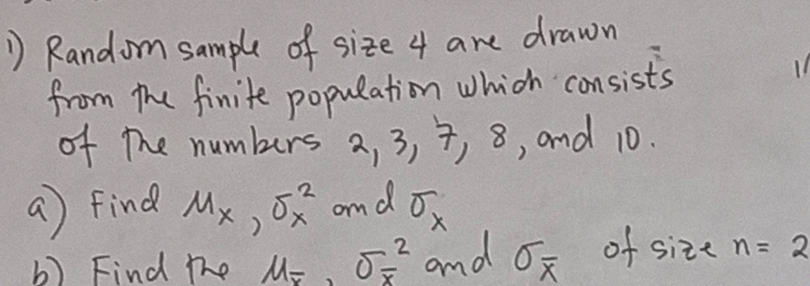 Random sample of size 4 are drawn 
from the finite population which consists 
of the numbers a, 3, 7, 8 , and 10. 
a) find Mx, sigma^2_x and sigma _x
b) Find the u_overline x, sigma _overline x^2 and sigma _overline x of size n=2