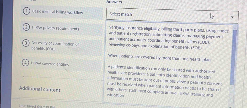 Answers
1 Basic medical billing workflow Select match
2HIPAA privacy requirements
Verifying insurance eligibility, billing third-party plans, using codes
and patient registration, submitting claims, managing payment
and patient accounts, coordinating benefit claims (COB),
3 Necessity of coordination of reviewing co-pays and explanation of benefits (EOB)
benefits (COB)
When patients are covered by more than one health plan
4 HIPAA covered entities A patient's identification can only be shared with authorized
health care providers; a patient's identification and health
information must be kept out of public view; a patient’s consent
must be received when patient information needs to be shared
Additional content education
with others; staff must complete annual HIPAA training and
Last saved 6:07:39 PM