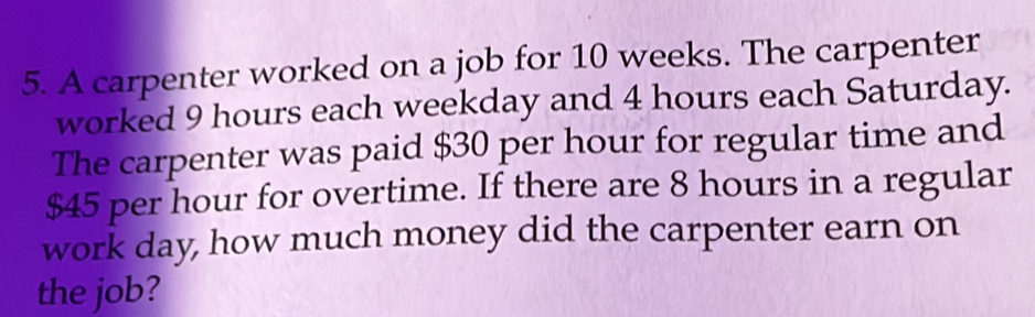 A carpenter worked on a job for 10 weeks. The carpenter 
worked 9 hours each weekday and 4 hours each Saturday. 
The carpenter was paid $30 per hour for regular time and
$45 per hour for overtime. If there are 8 hours in a regular 
work day, how much money did the carpenter earn on 
the job?