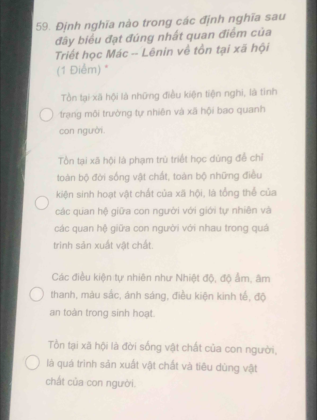 Định nghĩa nào trong các định nghĩa sau
đây biểu đạt đúng nhất quan điểm của
Triết học Mác -- Lênin về tồn tại xã hội
(1 Điểm) *
Tồn tại xã hội là những điều kiện tiện nghi, là tình
trạng môi trường tự nhiên và xã hội bao quanh
con người.
Tồn tại xã hội là phạm trù triết học dùng để chỉ
toàn bộ đời sống vật chất, toàn bộ những điều
kiện sinh hoạt vật chất của xã hội, là tổng thể của
các quan hệ giữa con người với giới tự nhiên và
các quan hệ giữa con người với nhau trong quá
trình sản xuất vật chất.
Các điều kiện tự nhiên như Nhiệt độ, độ ẩm, âm
thanh, màu sắc, ánh sáng, điều kiện kinh tế, độ
an toàn trong sinh hoạt.
Tồn tại xã hội là đời sống vật chất của con người,
là quá trình sản xuất vật chất và tiêu dùng vật
chất của con người.