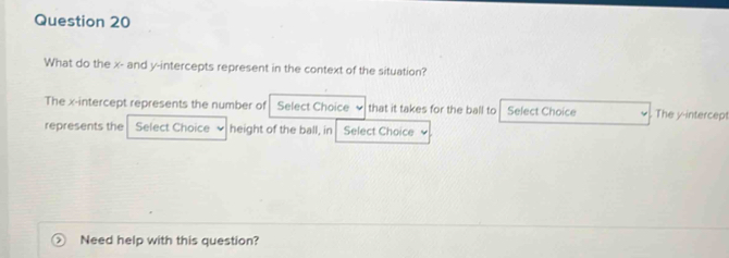 What do the x - and y-intercepts represent in the context of the situation? 
The x-intercept represents the number of Select Choice . that it takes for the ball to Select Choice The y-intercept 
represents the Select Choice height of the ball, in Select Choice 
Need help with this question?