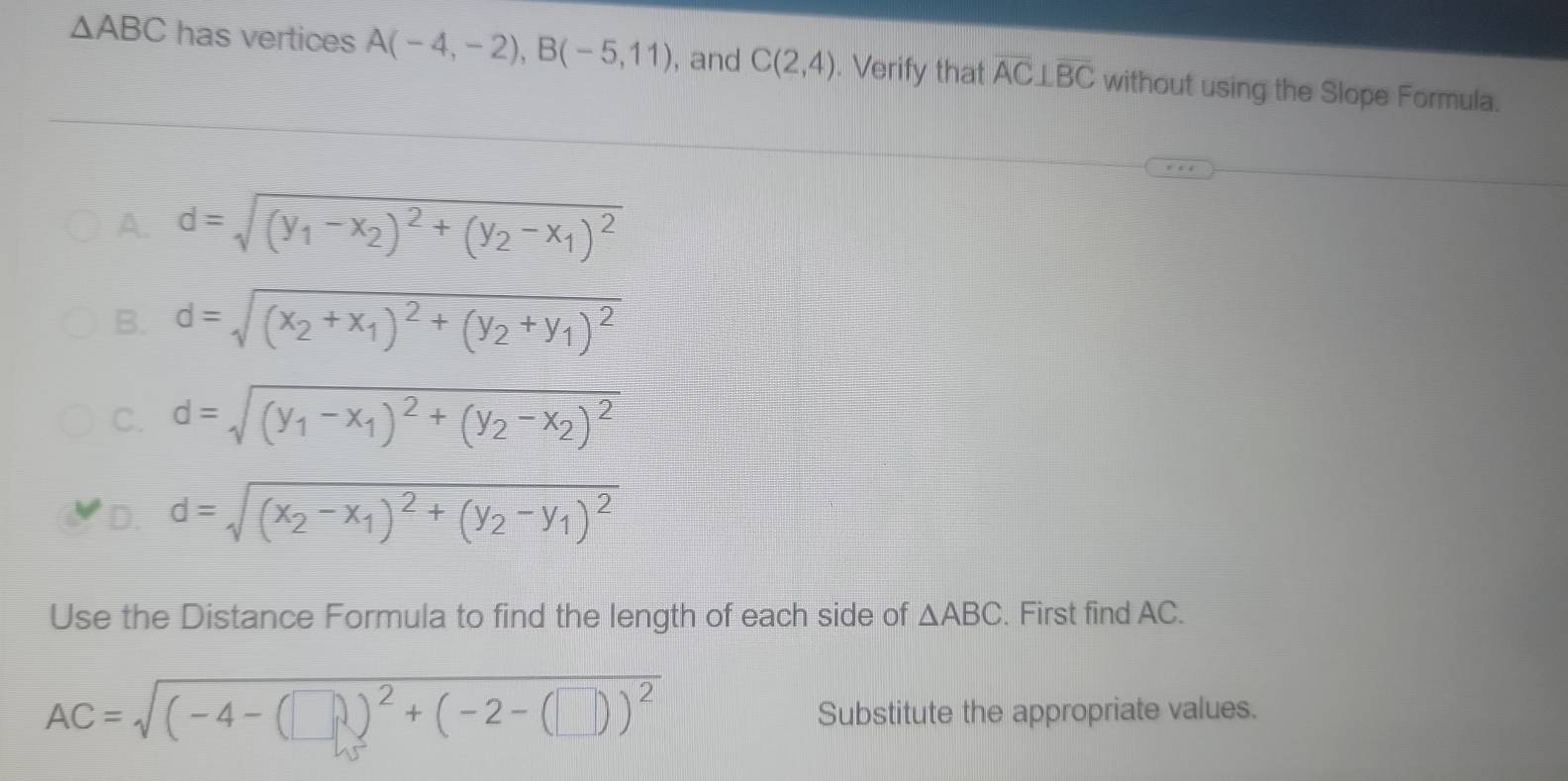 △ ABC has vertices A(-4,-2), B(-5,11) , and C(2,4). Verify that overline AC⊥ overline BC without using the Slope Formula.
A. d=sqrt((y_1)-x_2)^2+(y_2-x_1)^2
B. d=sqrt((x_2)+x_1)^2+(y_2+y_1)^2
C. d=sqrt((y_1)-x_1)^2+(y_2-x_2)^2
D. d=sqrt((x_2)-x_1)^2+(y_2-y_1)^2
Use the Distance Formula to find the length of each side of △ ABC. First find AC.
AC=sqrt((-4-(□ ))^2)+(-2-(□ ))^2
Substitute the appropriate values.