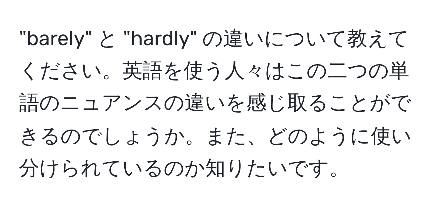 "barely" と "hardly" の違いについて教えてください。英語を使う人々はこの二つの単語のニュアンスの違いを感じ取ることができるのでしょうか。また、どのように使い分けられているのか知りたいです。