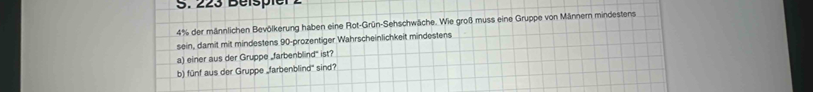 223 Beispier 2
4% der männlichen Bevölkerung haben eine Rot-Grün-Sehschwäche. Wie groß muss eine Gruppe von Männern mindestens 
sein, damit mit mindestens 90 -prozentiger Wahrscheinlichkeit mindestens 
a) einer aus der Gruppe _farbenblind" ist? 
b) fünf aus der Gruppe „farbenblind" sind?