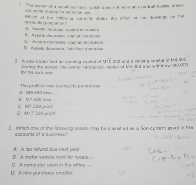 The owner of a small business, which does not have an overdraft facility, draws
out some money for personal use
Which of the following correctly states the effect of the drawings on the
accounting equation?
A. Assets increase, capital increases
B. Assets decrease, capital increases
C. Assets decrease, capital decreases
D. Assets decrease, liabilities decrease
2. A sole trader had an opening capital of M10,000 and a closing capital of M4,500
During the period, the owner introduced capital of M4,000 and withdrew M8,000
for his own use.
The profit or loss during the period was
A. M9,500 loss
B. M1.500 loss
C. M7.500 profit
D. M17,500 profit
3. Which one of the following assets may be classified as a non-current asset in the
accounts of a business?
A. A tax refund due next year
B. A motor vehicle held for resale
C. A computer used in the office
D. A hire purchase creditor