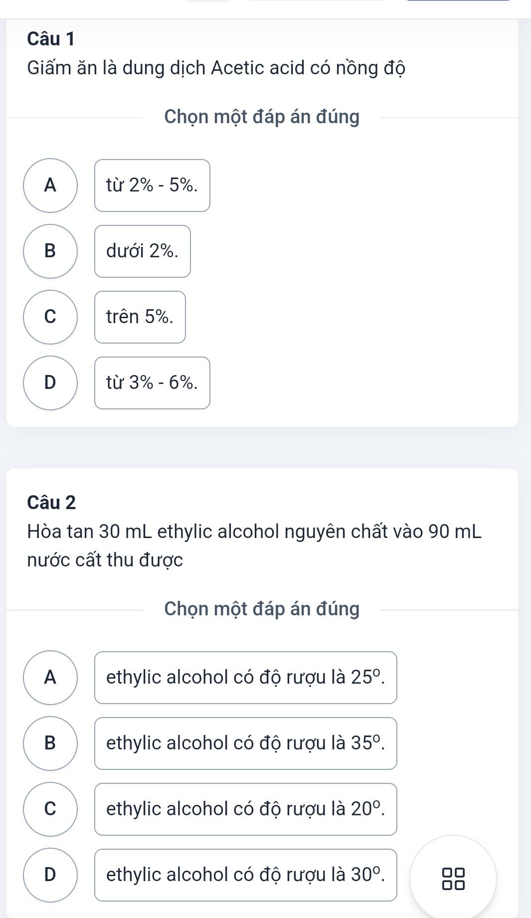 Giấm ăn là dung dịch Acetic acid có nồng độ
Chọn một đáp án đúng
A từ 2% -5%.
B dưới 2%.
C trên 5%.
D từ 3% -6%. 
Câu 2
Hòa tan 30 mL ethylic alcohol nguyên chất vào 90 mL
nước cất thu được
Chọn một đáp án đúng
A ethylic alcohol có độ rượu là 25°.
B ethylic alcohol có độ rượu là 35°.
C ethylic alcohol có độ rượu là 20°.
D ethylic alcohol có độ rượu là 30°.