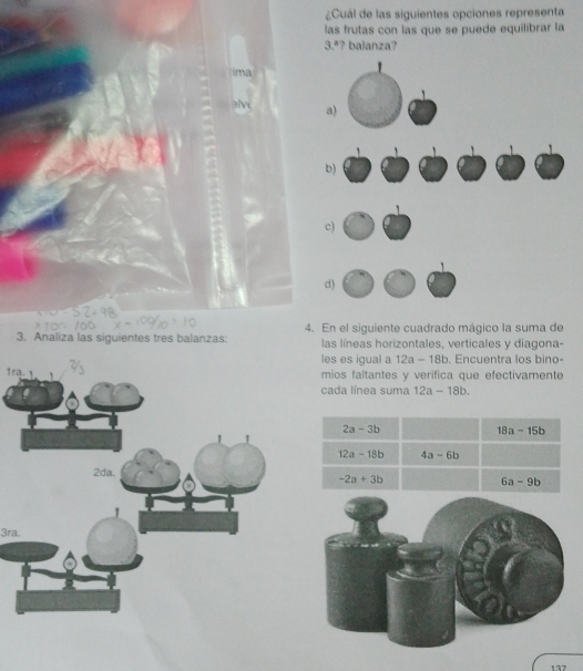 ¿Cuál de las siguientes opciones representa 
las frutas con las que se puede equilibrar la 
3.ª? balanza? 
ima 
3. Analiza las siguientes tres balanzas: 4. En el siguiente cuadrado mágico la suma de 
las líneas horizontales, verticales y diagona- 
les es igual a 12a-18b. Encuentra los bino- 
1r 
mios faltantes y verifica que efectivamente 
cada línea suma 12a-18b.
2a-3b
18a-15b
12a-18b 4a-6b
-2a+3b
6a-9b
3ra.
137