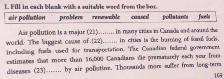 Fill in each blank with a suitable word from the box. 
air pollution problem renewable caused pollutants fuels 
Air pollution is a major (21)…….. in many cities in Canada and around the 
world. The biggest cause of (22)….. in cities is the burning of fossil fuels, 
including fuels used for transportation. The Canadian federal government 
estimates that more than 16,000 Canadians die prematurely each year from 
diseases (23)……. by air pollution. Thousands more suffer from long-term
169