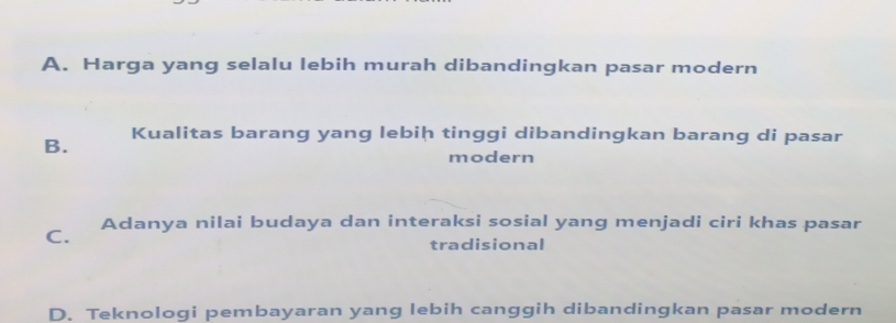 A. Harga yang selalu lebih murah dibandingkan pasar modern
B. Kualitas barang yang lebiḥ tinggi dibandingkan barang di pasar
modern
C. Adanya nilai budaya dan interaksi sosial yang menjadi ciri khas pasar
tradisional
D. Teknologi pembayaran yang lebih canggih dibandingkan pasar modern