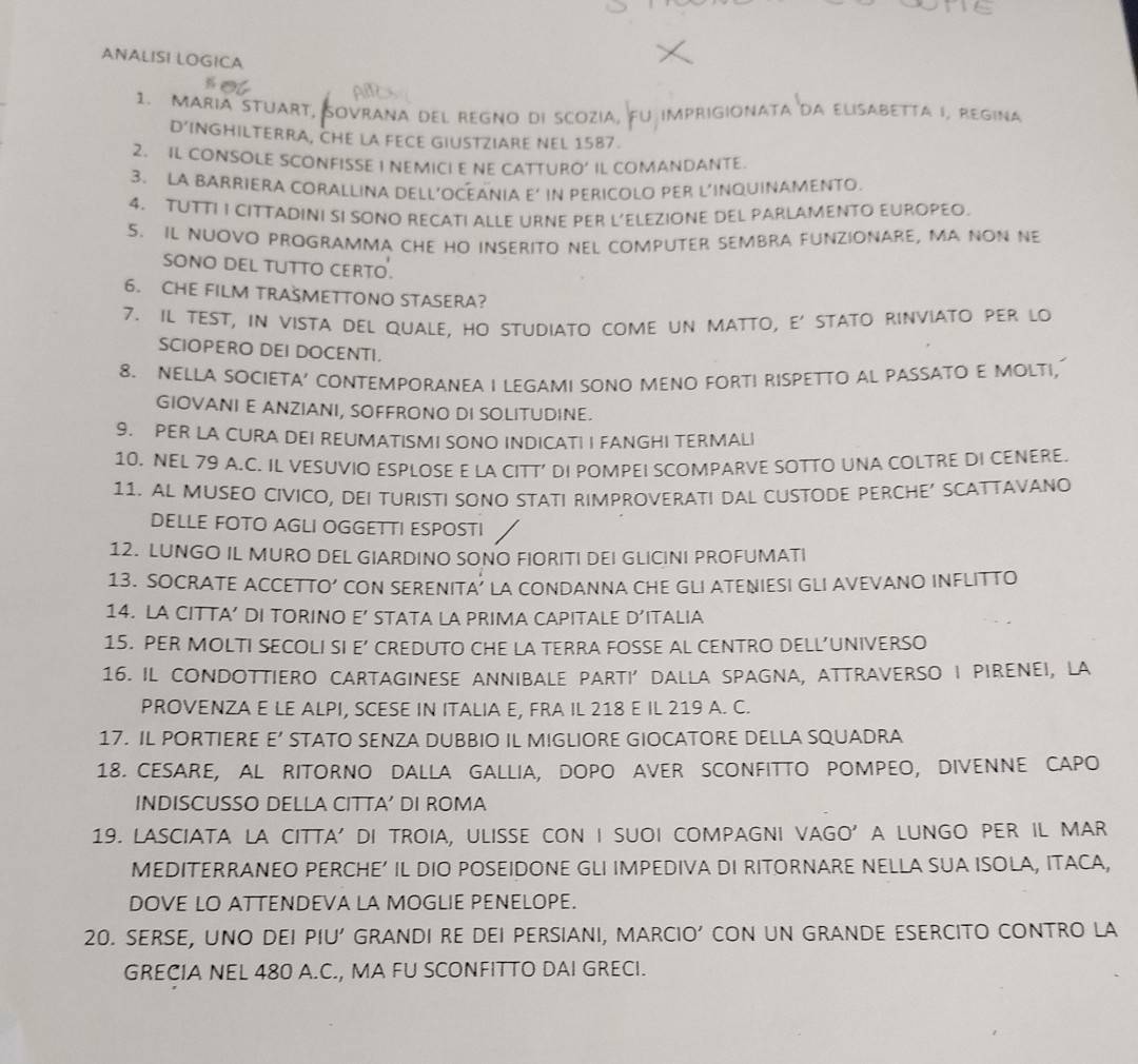 ANALISI LOGICA
1. MARIA STUART, SOVRANa DEL REGNO DI SCOZiA, FU imprigiOnAta da ELiSABETTA I, REgina
D’INGHILTERRA, CHE LA FECE GIUSTZIARE NEL 1587.
2. IL CONSOLE SCONFISSE I NEMICI E NE CATTURO’ IL COMANDANTE.
3. LA BARRIERA CORALLINA DELL’OCEANIA E’ IN PERICOLO PER L’INQUINAMENTO.
4. TUTTI I CITTADINI SI SONO RECATI ALLE URNE PER L’ELEZIONE DEL PARLAMENTO EUROPEO.
5. IL NUOVO PROGRAMMA CHE HO INSERITO NEL COMPUTER SEMBRA FUNZIONARE, MA NON NE
SONO DEL TUTTO CERTO.
6. CHE FILM TRASMETTONO STASERA?
7. Il test, in vista del quale, ho studiato come un matto, e' stato rinviato per lo
SCIOPERO DEI DOCENTI.
8. NELLA SOCIETA’ CONTEMPORANEA I LEGAMI SONO MENO FORTI RISPETTO AL PASSATO E MOLTI,
GIOVANI E ANZIANI, SOFFRONO DI SOLITUDINE.
9. PER LA CURA DEI REUMATISMI SONO INDICATI I FANGHI TERMALI
10. NEL 79 A.C. IL VESUVIO ESPLOSE E LA CITT’ DI POMPEI SCOMPARVE SOTTO UNA COLTRE DI CENERE.
11. AL MUSEO CIVICO, DEI TURISTI SONO STATI RIMPROVERATI DAL CUSTODE PERCHE’ SCATTAVANO
DELLE FOTO AGLI OGGETTI ESPOSTI
12. LUNGO IL MURO DEL GIARDINO SONO FIORITI DEI GLICINI PROFUMATI
13. SOCRATE ACCETTO’ CON SERENITA’ LA CONDANNA CHE GLI ATENIESI GLI AVEVANO INFLITTO
14. LA CITTA’ DI TORINO E’ STATA LA PRIMA CAPITALE D’ITALIA
15. PER MOLTI SECOLI SI E’ CREDUTO CHE LA TERRA FOSSE AL CENTRO DELL’UNIVERSO
16. IL CONDOTTIERO CARTAGINESE ANNIBALE PARTI’ DALLA SPAGNA, ATTRAVERSO I PIRENEI, LA
PROVENZA E LE ALPI, SCESE IN ITALIA E, FRA IL 218 E IL 219 A. C.
17. IL PORTIERE E’ STATO SENZA DUBBIO IL MIGLIORE GIOCATORE DELLA SQUADRA
18. CESARE, AL RITORNO DALLA GALLIA, DOPO AVER SCONFITTO POMPEO, DIVENNE CAPO
INDISCUSSO DELLA CITTA’ DI ROMA
19. LASCIATA LA CITTA' DI TROIA, ULISSE CON I SUOI COMPAGNI VAGO' A LUNGO PER IL MAR
MEDITERRANEO PERCHE’ IL DIO POSEIDONE GLI IMPEDIVA DI RITORNARE NELLA SUA ISOLA, ITACA,
DOVE LO ATTENDEVA LA MOGLIE PENELOPE.
20. SERSE, UNO DEI PIU' GRANDI RE DEI PERSIANI, MARCIO’ CON UN GRANDE ESERCITO CONTRO LA
GRECIA NEL 480 A.C., MA FU SCONFITTO DAI GRECI.